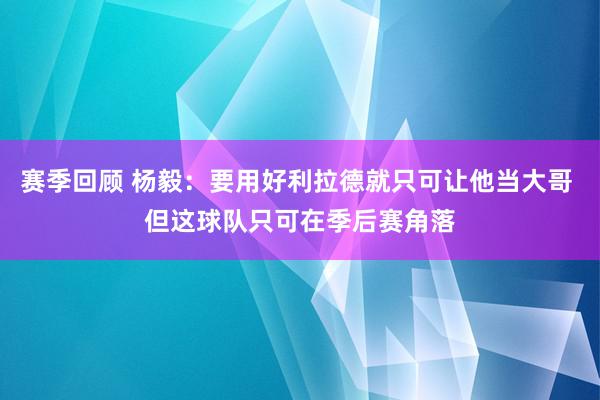 赛季回顾 杨毅：要用好利拉德就只可让他当大哥 但这球队只可在季后赛角落