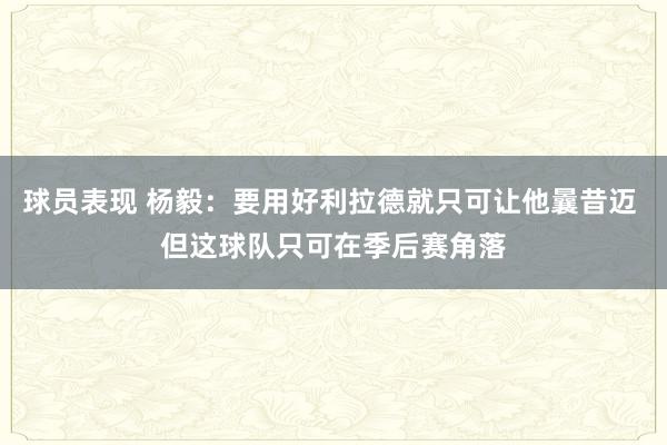 球员表现 杨毅：要用好利拉德就只可让他曩昔迈 但这球队只可在季后赛角落