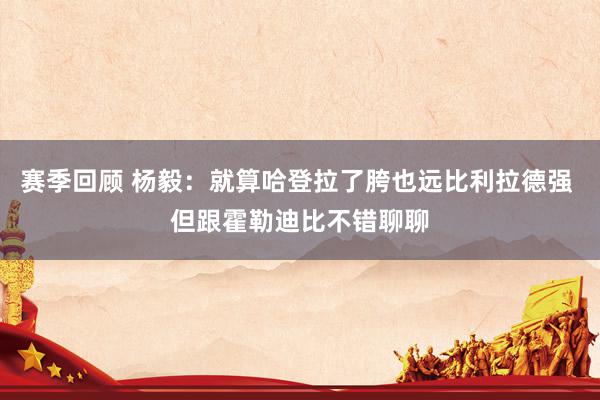 赛季回顾 杨毅：就算哈登拉了胯也远比利拉德强 但跟霍勒迪比不错聊聊