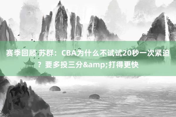 赛季回顾 苏群：CBA为什么不试试20秒一次紧迫？要多投三分&打得更快