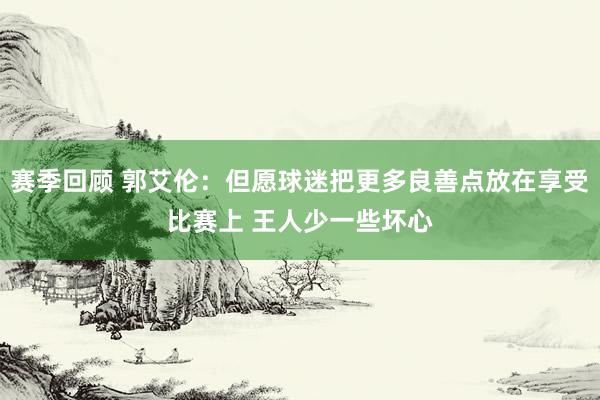 赛季回顾 郭艾伦：但愿球迷把更多良善点放在享受比赛上 王人少一些坏心