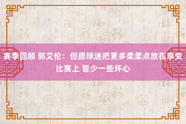 赛季回顾 郭艾伦：但愿球迷把更多柔柔点放在享受比赛上 皆少一些坏心