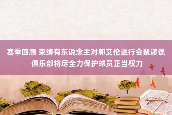 赛季回顾 束缚有东说念主对郭艾伦进行会聚谬误 俱乐部将尽全力保护球员正当权力