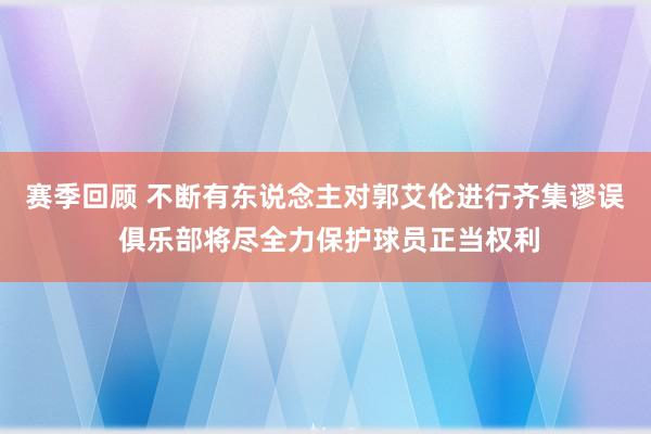 赛季回顾 不断有东说念主对郭艾伦进行齐集谬误 俱乐部将尽全力保护球员正当权利