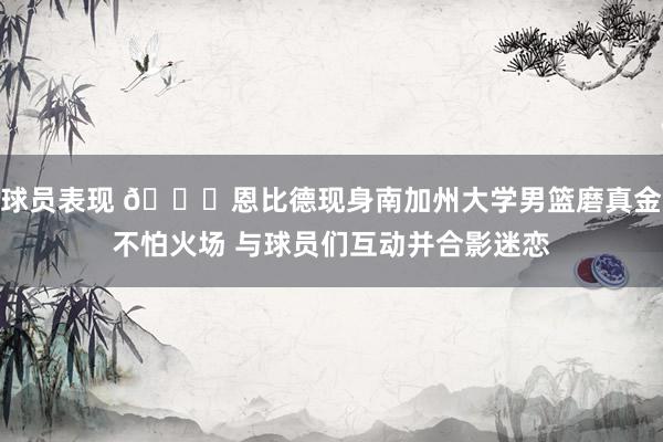 球员表现 👀恩比德现身南加州大学男篮磨真金不怕火场 与球员们互动并合影迷恋