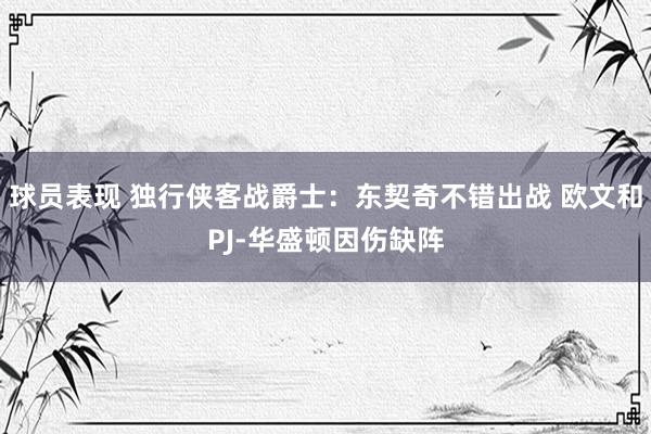 球员表现 独行侠客战爵士：东契奇不错出战 欧文和PJ-华盛顿因伤缺阵