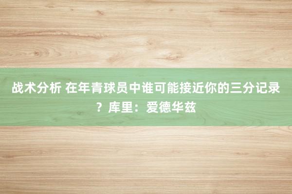 战术分析 在年青球员中谁可能接近你的三分记录？库里：爱德华兹