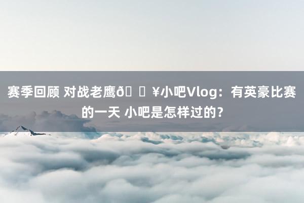 赛季回顾 对战老鹰🎥小吧Vlog：有英豪比赛的一天 小吧是怎样过的？