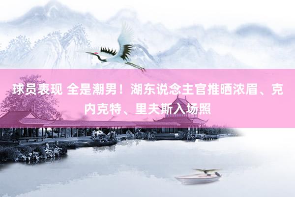 球员表现 全是潮男！湖东说念主官推晒浓眉、克内克特、里夫斯入场照