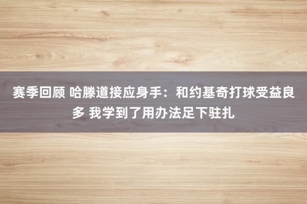 赛季回顾 哈滕道接应身手：和约基奇打球受益良多 我学到了用办法足下驻扎