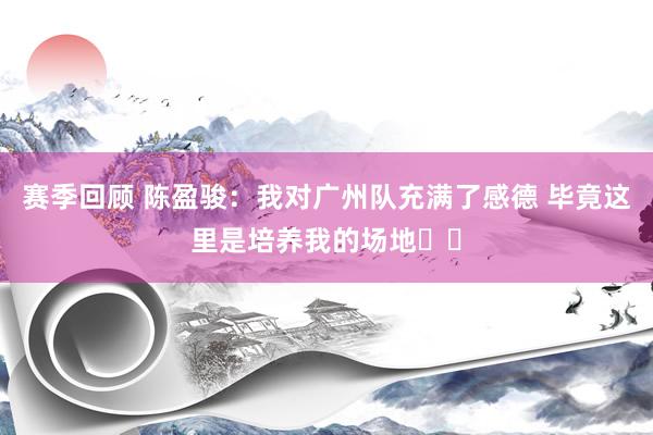 赛季回顾 陈盈骏：我对广州队充满了感德 毕竟这里是培养我的场地❤️