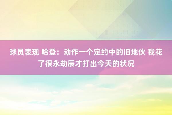 球员表现 哈登：动作一个定约中的旧地伙 我花了很永劫辰才打出今天的状况