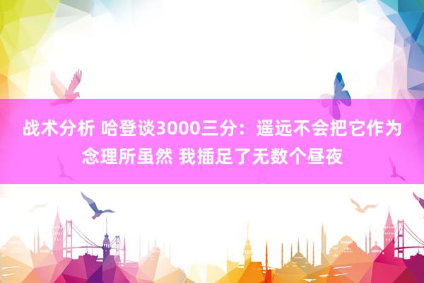 战术分析 哈登谈3000三分：遥远不会把它作为念理所虽然 我插足了无数个昼夜