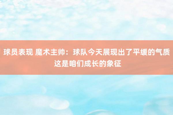 球员表现 魔术主帅：球队今天展现出了平缓的气质 这是咱们成长的象征