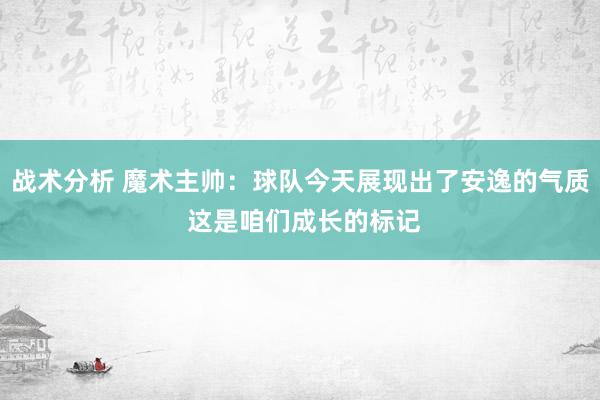 战术分析 魔术主帅：球队今天展现出了安逸的气质 这是咱们成长的标记