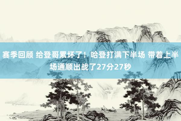 赛季回顾 给登哥累坏了！哈登打满下半场 带着上半场通顺出战了27分27秒