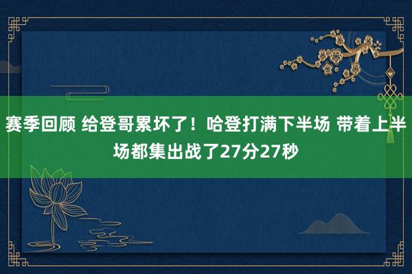 赛季回顾 给登哥累坏了！哈登打满下半场 带着上半场都集出战了27分27秒