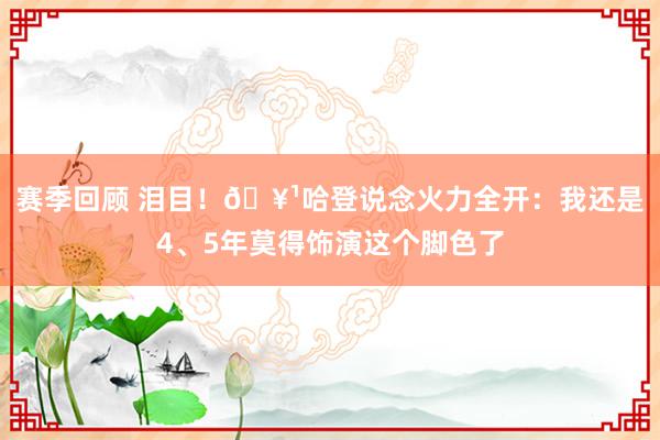 赛季回顾 泪目！🥹哈登说念火力全开：我还是4、5年莫得饰演这个脚色了