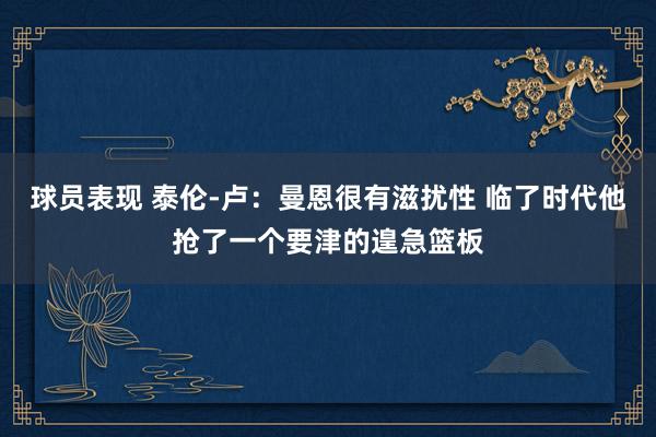 球员表现 泰伦-卢：曼恩很有滋扰性 临了时代他抢了一个要津的遑急篮板