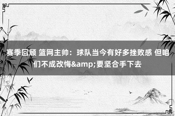 赛季回顾 篮网主帅：球队当今有好多挫败感 但咱们不成改悔&要坚合手下去