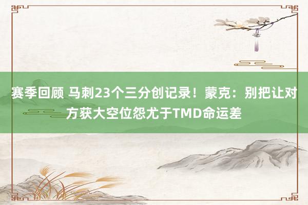 赛季回顾 马刺23个三分创记录！蒙克：别把让对方获大空位怨尤于TMD命运差