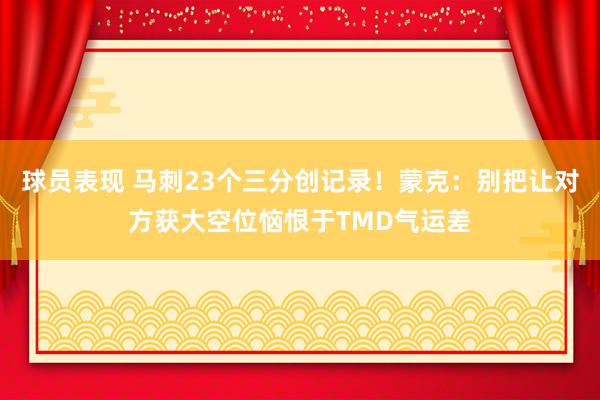 球员表现 马刺23个三分创记录！蒙克：别把让对方获大空位恼恨于TMD气运差