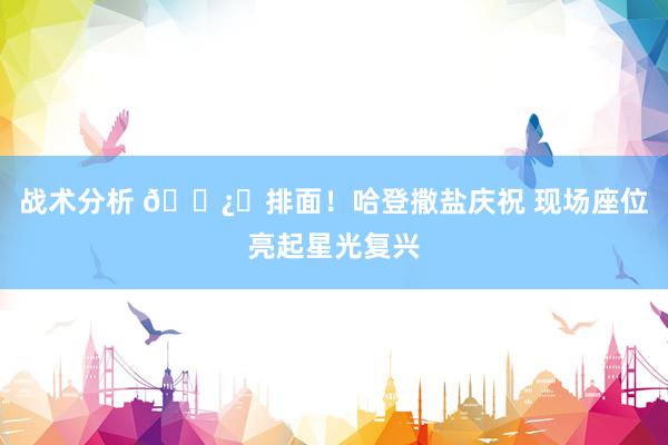 战术分析 🐿️排面！哈登撒盐庆祝 现场座位亮起星光复兴