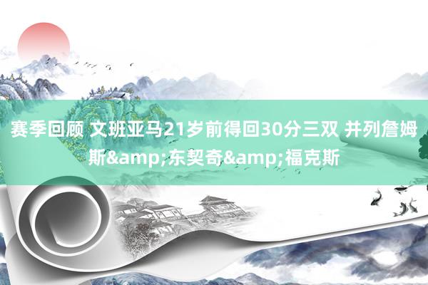 赛季回顾 文班亚马21岁前得回30分三双 并列詹姆斯&东契奇&福克斯