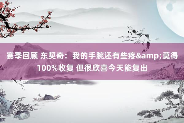 赛季回顾 东契奇：我的手腕还有些疼&莫得100%收复 但很欣喜今天能复出