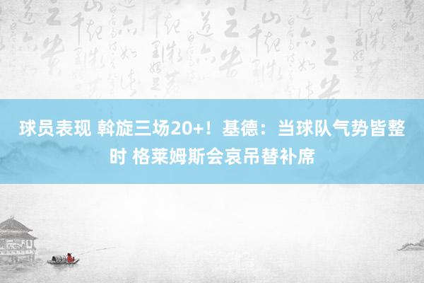 球员表现 斡旋三场20+！基德：当球队气势皆整时 格莱姆斯会哀吊替补席