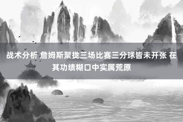 战术分析 詹姆斯聚拢三场比赛三分球皆未开张 在其功绩糊口中实属荒原