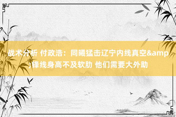 战术分析 付政浩：同曦猛击辽宁内线真空&锋线身高不及软肋 他们需要大外助