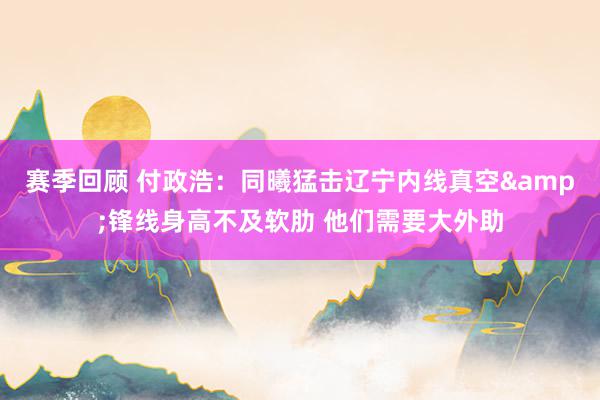 赛季回顾 付政浩：同曦猛击辽宁内线真空&锋线身高不及软肋 他们需要大外助