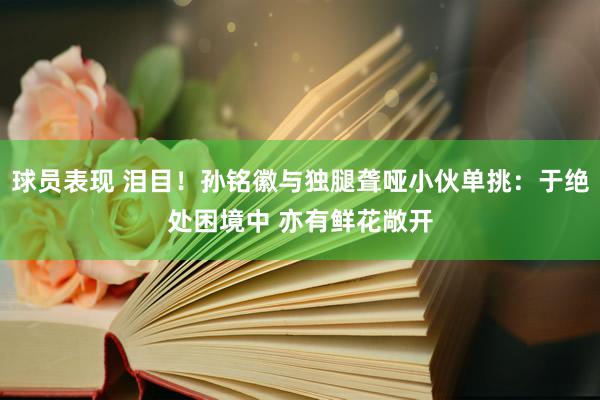 球员表现 泪目！孙铭徽与独腿聋哑小伙单挑：于绝处困境中 亦有鲜花敞开