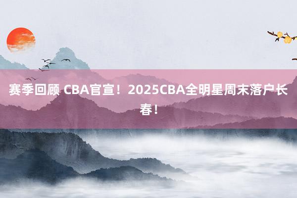 赛季回顾 CBA官宣！2025CBA全明星周末落户长春！