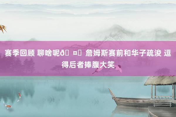 赛季回顾 聊啥呢🤔詹姆斯赛前和华子疏浚 逗得后者捧腹大笑