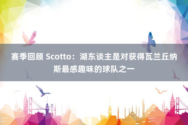 赛季回顾 Scotto：湖东谈主是对获得瓦兰丘纳斯最感趣味的球队之一