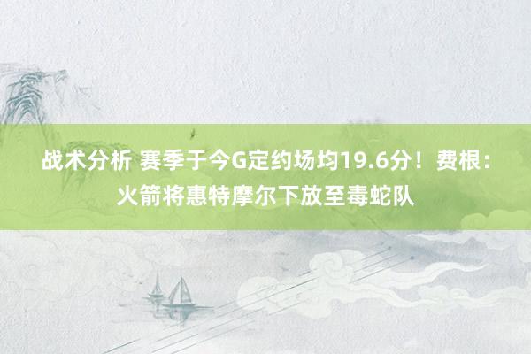 战术分析 赛季于今G定约场均19.6分！费根：火箭将惠特摩尔下放至毒蛇队